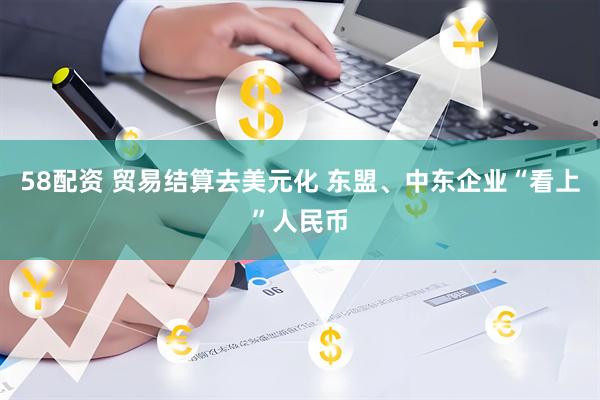58配资 贸易结算去美元化 东盟、中东企业“看上”人民币