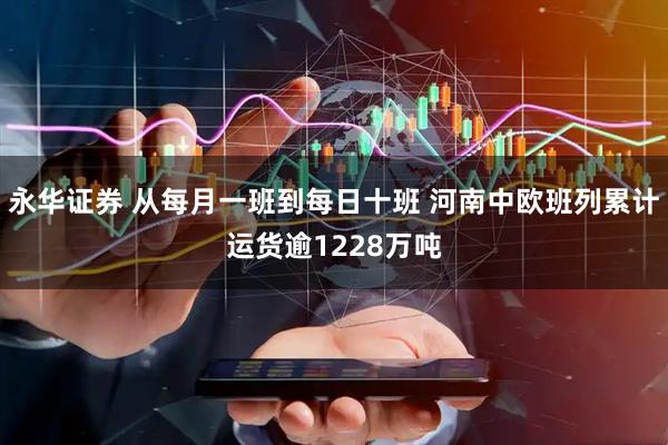永华证券 从每月一班到每日十班 河南中欧班列累计运货逾1228万吨