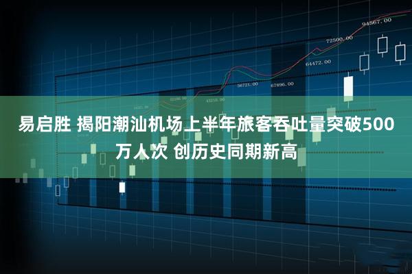 易启胜 揭阳潮汕机场上半年旅客吞吐量突破500万人次 创历史同期新高