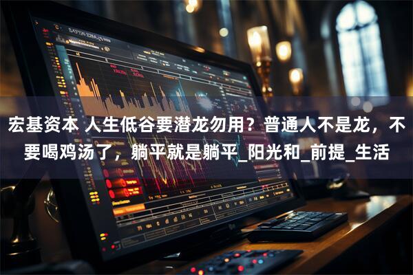 宏基资本 人生低谷要潜龙勿用？普通人不是龙，不要喝鸡汤了，躺平就是躺平_阳光和_前提_生活
