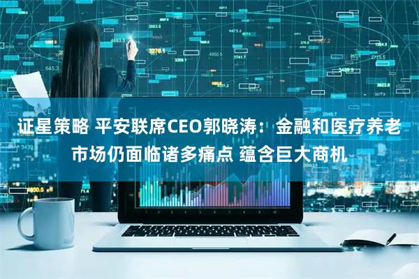 证星策略 平安联席CEO郭晓涛：金融和医疗养老市场仍面临诸多痛点 蕴含巨大商机