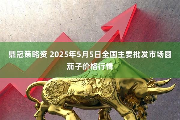 鼎冠策略资 2025年5月5日全国主要批发市场圆茄子价格行情