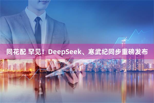同花配 罕见！DeepSeek、寒武纪同步重磅发布