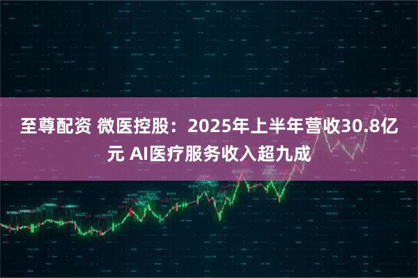 至尊配资 微医控股：2025年上半年营收30.8亿元 AI医疗服务收入超九成