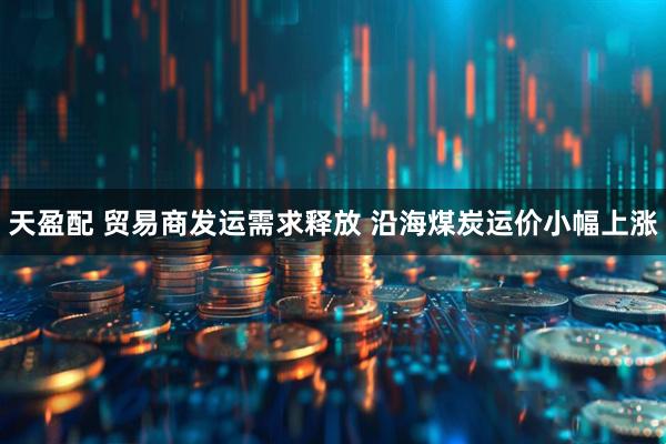 天盈配 贸易商发运需求释放 沿海煤炭运价小幅上涨